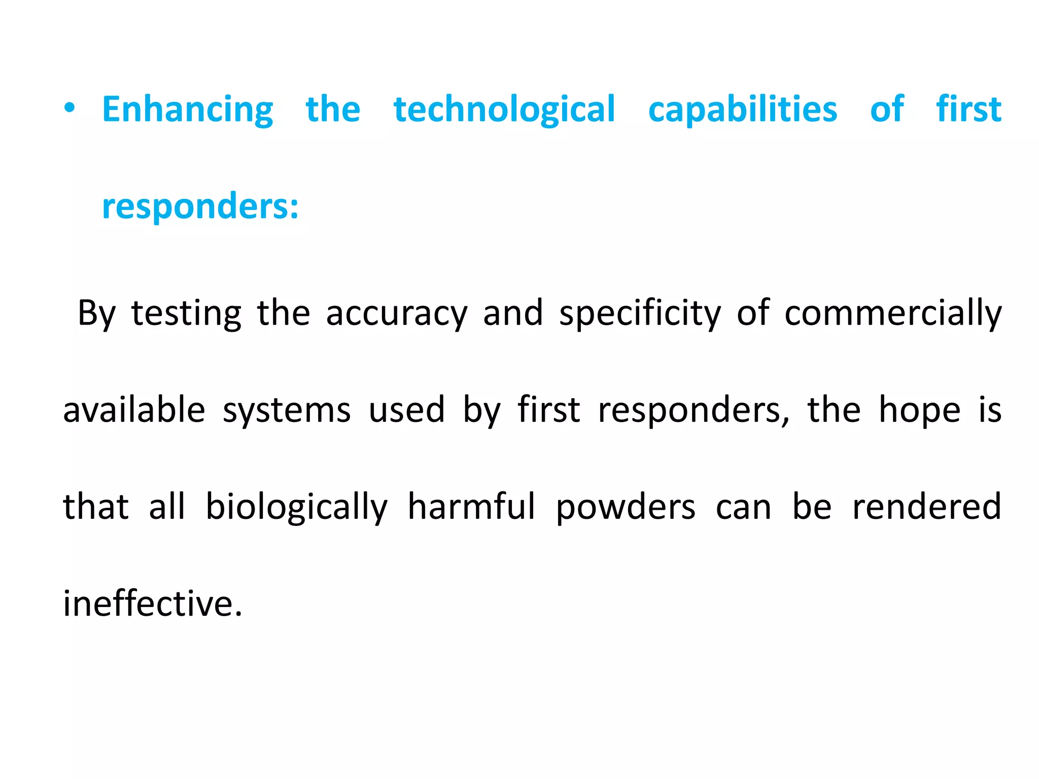 • Enhancing the technological capabilities of first
responders:
By testing the accuracy and specificity of commercially
available systems used by first responders, the hope is
that all biologically harmful powders can be rendered
ineffective.
 