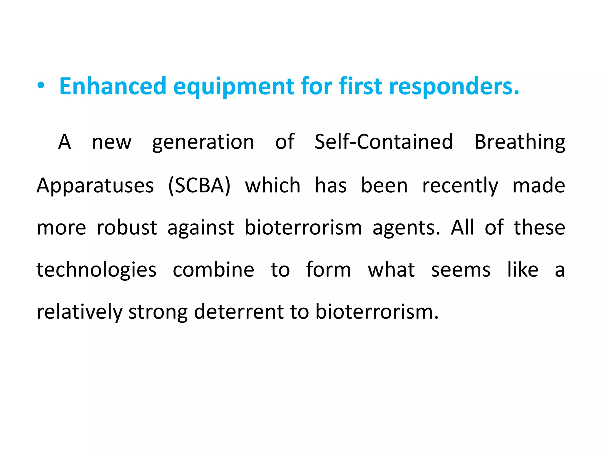 • Enhanced equipment for first responders.
A new generation of Self-Contained Breathing
Apparatuses (SCBA) which has been recently made
more robust against bioterrorism agents. All of these
technologies combine to form what seems like a
relatively strong deterrent to bioterrorism.
 