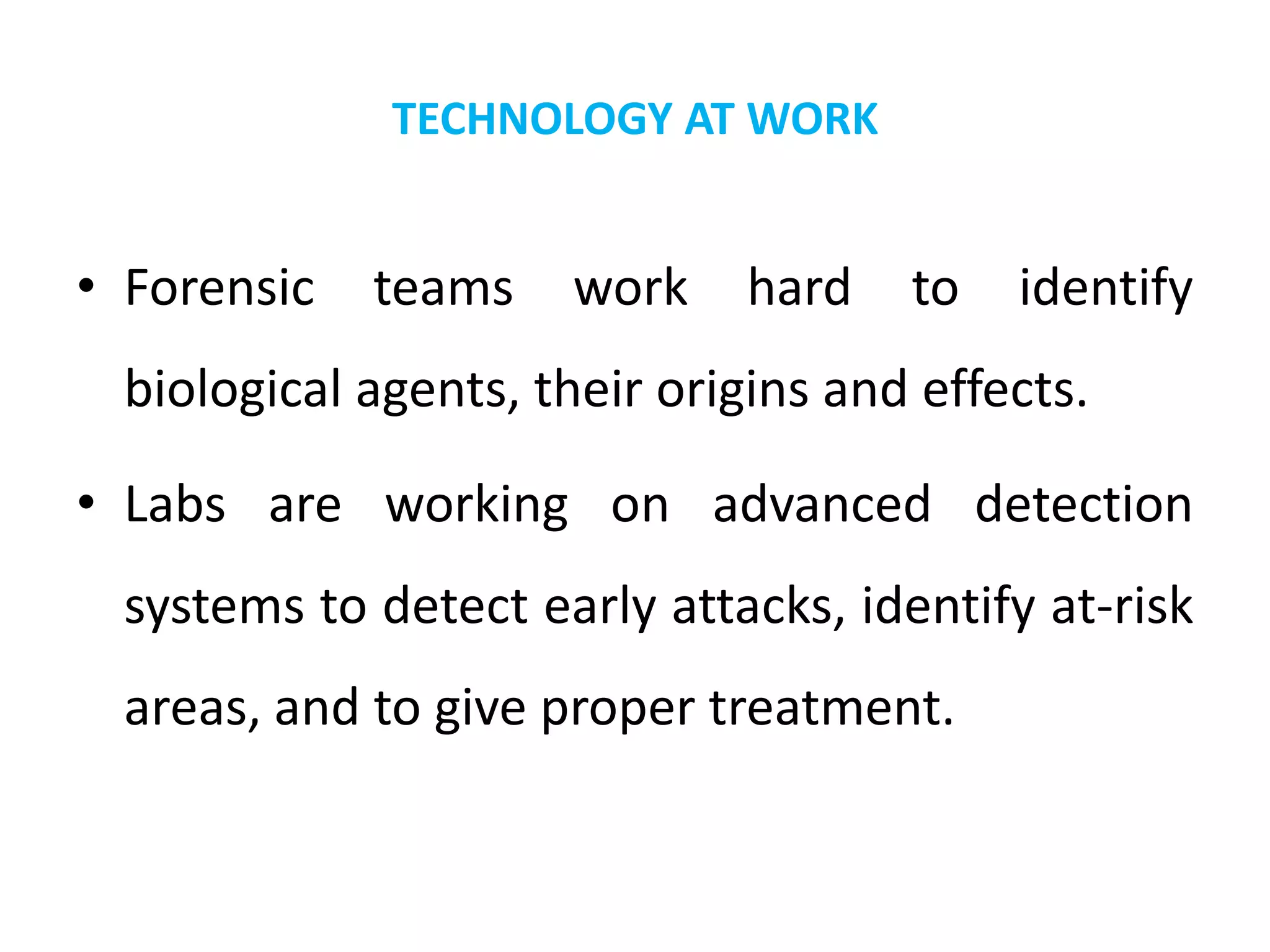 TECHNOLOGY AT WORK
• Forensic teams work hard to identify
biological agents, their origins and effects.
• Labs are working on advanced detection
systems to detect early attacks, identify at-risk
areas, and to give proper treatment.
 