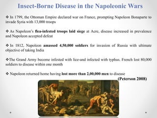 Insect-Borne Disease in the Napoleonic Wars
 In 1799, the Ottoman Empire declared war on France, prompting Napoleon Bonaparte to
invade Syria with 13,000 troops
 As Napoleon’s flea-infested troops laid siege at Acre, disease increased in prevalence
and Napoleon accepted defeat
 In 1812, Napoleon amassed 4,50,000 soldiers for invasion of Russia with ultimate
objective of taking India
The Grand Army become infested with lice-and infected with typhus. French lost 80,000
soldiers to disease within one month
 Napoleon returned home having lost more than 2,00,000 men to disease
(Peterson 2008)
 