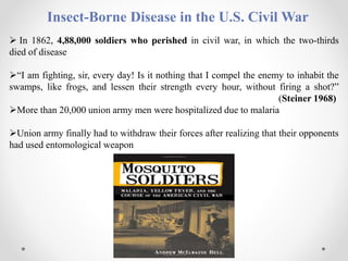 Insect-Borne Disease in the U.S. Civil War
 In 1862, 4,88,000 soldiers who perished in civil war, in which the two-thirds
died of disease
“I am fighting, sir, every day! Is it nothing that I compel the enemy to inhabit the
swamps, like frogs, and lessen their strength every hour, without firing a shot?”
(Steiner 1968)
More than 20,000 union army men were hospitalized due to malaria
Union army finally had to withdraw their forces after realizing that their opponents
had used entomological weapon
 