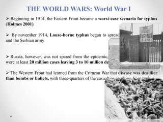 THE WORLD WARS: World War I
 Beginning in 1914, the Eastern Front became a worst-case scenario for typhus
(Holmes 2001)
 By november 1914, Louse-borne typhus began to spread among the refugees
and the Serbian army
 Russia, however, was not spared from the epidemic, from 1917 to 1922, there
were at least 20 million cases leaving 3 to 10 million dead
 The Western Front had learned from the Crimean War that disease was deadlier
than bombs or bullets, with three-quarters of the casualties resulting from typhus
(Tschanz 2008)
 