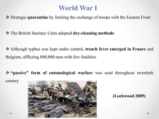 World War I
 Strategic quarantine by limiting the exchange of troops with the Eastern Front
 The British Sanitary Units adopted dry-cleaning methods
 Although typhus was kept under control, trench fever emerged in France and
Belgium, afflicting 800,000 men with few fatalities
 “passive” form of entomological warfare was used throughout twentieth
century
(Lockwood 2009)
 