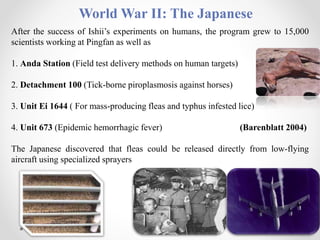World War II: The Japanese
After the success of Ishii’s experiments on humans, the program grew to 15,000
scientists working at Pingfan as well as
1. Anda Station (Field test delivery methods on human targets)
2. Detachment 100 (Tick-borne piroplasmosis against horses)
3. Unit Ei 1644 ( For mass-producing fleas and typhus infested lice)
4. Unit 673 (Epidemic hemorrhagic fever) (Barenblatt 2004)
The Japanese discovered that fleas could be released directly from low-flying
aircraft using specialized sprayers
 