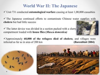 World War II: The Japanese
 Unit 731 conducted entomological warfare causing at least 1,00,000 casualties
 The Japanese continued efforts to contaminate Chinese water supplies with
cholera but had little success
 The latter device was divided in a section packed with a slurry of bacteria and a
compartment loaded with house flies (Musca domestica)
Approximately 60,000 of the refugees died of cholera, and villages were
infected as far as in area of 200 km (Barenblatt 2004)
 