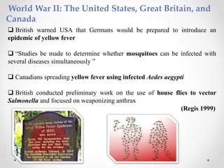 World War II: The United States, Great Britain, and
Canada
 British warned USA that Germans would be prepared to introduce an
epidemic of yellow fever
 “Studies be made to determine whether mosquitoes can be infected with
several diseases simultaneously ”
 Canadians spreading yellow fever using infected Aedes aegypti
 British conducted preliminary work on the use of house flies to vector
Salmonella and focused on weaponizing anthrax
(Regis 1999)
 