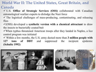 World War II: The United States, Great Britain, and
Canada
 U.S. Office of Strategic Services (OSS) collaborated with Canadian
entomological warfare experts to dislodge the Nazi force
 The logistical challenges of mass-producing, contaminating, and releasing
flies
(OSS) developed a synthetic version with a chemical attractant to draw
the insects to bacterially coated bait
When typhus threatened American troops after they landed in Naples, a lice
control program was initiated
 Within a few months, the U.S. army dusted more than 3 million people with
127 tons of DDT and suppressed the incipient epidemic
(Schultz 1992)
 