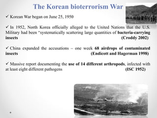 The Korean bioterrorism War
 Korean War began on June 25, 1950
 In 1952, North Korea officially alleged to the United Nations that the U.S.
Military had been “systematically scattering large quantities of bacteria-carrying
insects (Croddy 2002)
 China expanded the accusations – one week 68 airdrops of contaminated
insects (Endicott and Hagerman 1998)
 Massive report documenting the use of 14 different arthropods, infected with
at least eight different pathogens (ISC 1952)
 