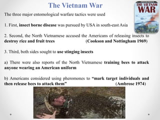 The Vietnam War
The three major entomological warfare tactics were used
1. First, insect borne disease was pursued by USA in south-east Asia
2. Second, the North Vietnamese accused the Americans of releasing insects to
destroy rice and fruit trees (Cookson and Nottingham 1969)
3. Third, both sides sought to use stinging insects
a) There were also reports of the North Vietnamese training bees to attack
anyone wearing an American uniform
b) Americans considered using pheromones to “mark target individuals and
then release bees to attack them” (Ambrose 1974)
 