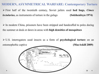 28
MODERN, ASYMMETRICAL WARFARE: Contemporary Torture
 First half of the twentieth century, Soviet jailers used bed bugs, Cimex
lectularius, as instruments of torture in the gulags (Solzhenitsyn 1974)
 In modern China, prisoners have been stripped and handcuffed to poles during
the summer at dusk or dawn in areas with high densities of mosquitoes
 U.S. interrogators used insects as a form of psychological torture on an
entomophobic captive (MacAskill 2009)
 