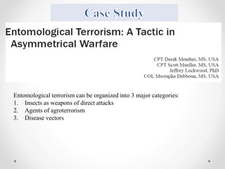 Entomological terrorism can be organized into 3 major categories:
1. Insects as weapons of direct attacks
2. Agents of agroterrorism
3. Disease vectors
 