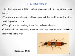 1. Direct attacks
 Military personnel will have natural exposures to biting, stinging, or toxic
insects
One documented threat to military personnel that could be used in direct
attack is paederus beetle
 Though they are relatively free of vector-borne disease
Intense pain and temporary blindness have been reported when pederin is
introduced to the eyes
(Derek et al 2010)
 