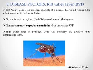 3. DISEASE VECTORS: Rift valley fever (RVF)
 Rift Valley fever is an excellent example of a disease that would require little
effort to deliver to the United States
 Occurs in various regions of sub-Saharan Africa and Madagascar
 Numerous mosquito species transmit the virus that causes RVF
 High attack rates in livestock, with 30% mortality and abortion rates
approaching 100%.
(Derek et al 2010)
 