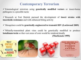 Contemporary Terrorism
 Entomological terrorism using genetically modified vectors or insect-borne
pathogens is a possible tactic
 Research at Fort Detrick pursued the development of insect strains with
insecticide resistance and with enhanced biting activity
 Mosquitoes could be genetically engineered to transmit HIV (Lockwood 2009)
 Whitefly-transmitted plant virus could be genetically modified to produce
botulinum toxin so that vast areas of corn would be rendered deadly
(MacKenzie 1999)
 