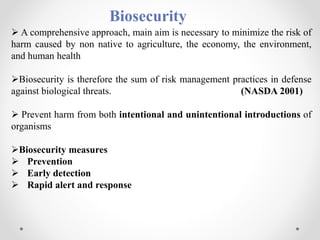 Biosecurity
 A comprehensive approach, main aim is necessary to minimize the risk of
harm caused by non native to agriculture, the economy, the environment,
and human health
Biosecurity is therefore the sum of risk management practices in defense
against biological threats. (NASDA 2001)
 Prevent harm from both intentional and unintentional introductions of
organisms
Biosecurity measures
 Prevention
 Early detection
 Rapid alert and response
 