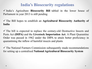 India’s Biosecurity regulations
 India’s Agriculture Biosecurity Bill tabled in the lower house of
Parliament in year 2013 is still pending
 The Bill hopes to establish an Agricultural Biosecurity Authority of
India
 The bill is expected to replace the century-old Destructive Insects and
Pests Act (DIPA) and the Livestock Importation Act. A Plant Quarantine
Order was passed in 1962 under the DIPA to attain better proficiency in
quarantining the inflow of harmful insects and plants
 The National Farmers Commission subsequently made recommendations
for setting up a centralised National Agricultural Biosecurity System
 