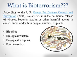 What is Bioterrorism???
According to the U.S. Center for Disease Control and
Prevention (2008), Bioterrorism is the deliberate release
of viruses, bacteria, toxins or other harmful agents to
cause illness or death in people, animals, or plants.
• Biocrime
• Biological warfare
• Biological weapons
• Food terrorism
 