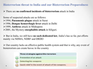 Bioterrorism threat to India and our Bioterrorism Preparedness
 There are no confirmed incidents of bioterrorism attack in India
Some of suspected attacks are as follows:
1994, Pneumonic plague attack in Surat
1996, Dengue hemorrhagic fever attack in Delhi
1999, Anthrax attack in Midnapore
2001, the Mystery encephalitis attack in Siliguri.
 But in India, we still have no such dedicated law, India’s has so far, put efforts
mainly via NDMA, NDRF and DRDO
 Our country lacks an effective public health system and that is why, any event of
bioterrorism can create havoc in the country
 