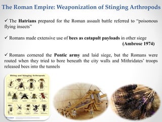  The Hatrians prepared for the Roman assault battle referred to “poisonous
flying insects”
 Romans made extensive use of bees as catapult payloads in other siege
(Ambrose 1974)
 Romans cornered the Pontic army and laid siege, but the Romans were
routed when they tried to bore beneath the city walls and Mithridates’ troops
released bees into the tunnels
The Roman Empire: Weaponization of Stinging Arthropods
 