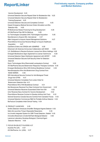 Find Industry reports, Company profiles
ReportLinker                                                                           and Market Statistics


      Vaccine Development II-24
     Universal Detection Secures Repeat Order for Biodetection Kits      II-25
     Universal Detection Secures Repeat Order for Biodetection
      Training Equipment     II-25
     Universal Detection Secures and Completes Contract               II-25
     Hawaii Emergency Medical Services Orders Simulation and Bio-
      Detection Kits      II-26
     IR BioSciences Raises Financing for Drug Development               II-26
     AVI BioPharma Files IND for Marburg           II-26
     Icx Technologies Completes GHC Technologies Acquisition             II-26
     NanoSensors to Acquire DKL International        II-27
     Allen-Vanguard to Acquire Hazard Management Solutions               II-27
     PharmAthene Announces Reverse Merger to Acquire Healthcare
      Acquisition       II-27
     CytoGenix Enters into CRADA with USAMRIID             II-28
     Advanced Life Sciences Announces Collaboration with NIAID               II-28
     U.S. BioDefense to Receive Exclusive License from Shine Holdings II-28
     Emergent BioSolutions Signs Agreement to License VaxImmune                 II-29
     Universal Detection Signs Distribution Agreement with ADVNT             II-29
     Universal Detection Secures Gulf Security Order for Detection
      KitsII-29
     Dycor Technologies Wins Rheinmetall Landsystems Contract                II-29
     AVI BioPharma Secures Bioterrorism Response Therapies Contracts II-30
     Emergent BioSolutions Wins HHS Anthrax Biodefense Contract                II-30
     Nanotherapeutics Wins Anti-Bioterrorism Drug Contract from
      NIAID/ BARDA          II-30
     SRI International Secures Contract for Anti-Biological Threat
      Drugs from DTRA        II-31
     Universal Detection Completes Foot Locker Order for
      Bioterrorism Detection Kits II-31
     PharmAthene Wins HHS Biodefense Contract              II-31
     Ibis Biosciences Receives Four New Contracts from Government              II-32
     Universal Detection Receives Guaranteed Order from SSI             II-32
     Ichor Receives Navy Contract for Vaccine Development              II-32
     PharmAthene Receives Contract to Develop Anthrax Anti-Toxin              II-33
     General Dynamics Canada Secures Contract from Canadian Forces                   II-33
     Universal Detection Commences R&D for Portable Anthrax Detector II-34
     BioFactura Completes Initial Clinical Testing II-34


 6. PRODUCT LAUNCHES                 II-35
     Smiths Detection Introduces SmartBio' Biological Agents Detector II-35
     Safe Life Launches Triosyn Disposable Respirators               II-35
     Icx Unveils Integrated System for CBR Threat Detection, SafeAir' II-35
     Innovative Biosensors Unveils BioFlash Biological Detector        II-36
     Lawrence Laboratory Develops Biological, Chemical Agent
      Detection Machine      II-36


 7. FOCUS ON SELECT PLAYERS II-37
     Acambis Plc (UK)       II-37
     AVI BioPharma, Inc. (USA)        II-37


Bioterrorism                                                                                                      Page 3/8
 