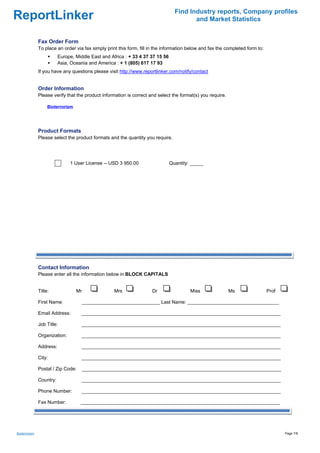 Find Industry reports, Company profiles
ReportLinker                                                                             and Market Statistics


               Fax Order Form
               To place an order via fax simply print this form, fill in the information below and fax the completed form to:
                          Europe, Middle East and Africa : + 33 4 37 37 15 56
                          Asia, Oceania and America : + 1 (805) 617 17 93
               If you have any questions please visit http://www.reportlinker.com/notify/contact


               Order Information
               Please verify that the product information is correct and select the format(s) you require.

                    Bioterrorism




               Product Formats
               Please select the product formats and the quantity you require.




                               1 User License--USD 3 950.00                     Quantity: _____




               Contact Information
               Please enter all the information below in BLOCK CAPITALS


               Title:              Mr               Mrs               Dr                 Miss                Ms                 Prof

               First Name:              _____________________________ Last Name: __________________________________

               Email Address:       __________________________________________________________________________

               Job Title:            __________________________________________________________________________

               Organization:         __________________________________________________________________________

               Address:              __________________________________________________________________________

               City:                 __________________________________________________________________________

               Postal / Zip Code:       __________________________________________________________________________

               Country:              __________________________________________________________________________

               Phone Number:         __________________________________________________________________________

               Fax Number:          __________________________________________________________________________




Bioterrorism                                                                                                                           Page 7/8
 