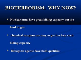 BIOTERRORISM: WHY NOW?BIOTERRORISM: WHY NOW?
 Nuclear arms have great killing capacity but areNuclear arms have great killing capacity but are
hard to get.hard to get.
 chemical weapons are easy to get but lack suchchemical weapons are easy to get but lack such
killing capacitykilling capacity
 Biological agents have both qualitiesBiological agents have both qualities..
 