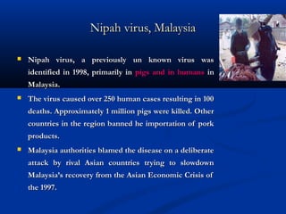 Nipah virus, MalaysiaNipah virus, Malaysia
 Nipah virus, a previously un known virus wasNipah virus, a previously un known virus was
identified in 1998, primarily inidentified in 1998, primarily in pigs and in humanspigs and in humans inin
Malaysia.Malaysia.
 The virus caused over 250 human cases resulting in 100The virus caused over 250 human cases resulting in 100
deaths. Approximately 1 million pigs were killed. Otherdeaths. Approximately 1 million pigs were killed. Other
countries in the region banned he importation of porkcountries in the region banned he importation of pork
products.products.
 Malaysia authorities blamed the disease on a deliberateMalaysia authorities blamed the disease on a deliberate
attack by rival Asian countries trying to slowdownattack by rival Asian countries trying to slowdown
Malaysia’s recovery from the Asian Economic Crisis ofMalaysia’s recovery from the Asian Economic Crisis of
the 1997.the 1997.
 