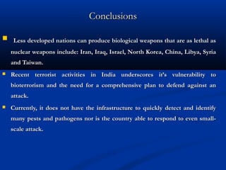 ConclusionsConclusions
 Less developed nations can produce biological weapons that are as lethal asLess developed nations can produce biological weapons that are as lethal as
nuclear weapons include: Iran, Iraq, Israel, North Korea, China, Libya, Syrianuclear weapons include: Iran, Iraq, Israel, North Korea, China, Libya, Syria
and Taiwan.and Taiwan.
 Recent terrorist activities in India underscores it’s vulnerability toRecent terrorist activities in India underscores it’s vulnerability to
bioterrorism and the need for a comprehensive plan to defend against anbioterrorism and the need for a comprehensive plan to defend against an
attack.attack.
 Currently, it does not have the infrastructure to quickly detect and identifyCurrently, it does not have the infrastructure to quickly detect and identify
many pests and pathogens nor is the country able to respond to even small-many pests and pathogens nor is the country able to respond to even small-
scale attack.scale attack.
 