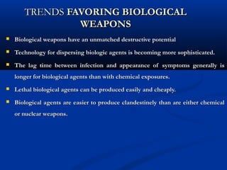 TRENDSTRENDS FAVORING BIOLOGICALFAVORING BIOLOGICAL
WEAPONSWEAPONS
 Biological weapons have an unmatched destructive potentialBiological weapons have an unmatched destructive potential
 Technology for dispersing biologic agents is becoming more sophisticated.Technology for dispersing biologic agents is becoming more sophisticated.
 The lag time between infection and appearance of symptoms generally isThe lag time between infection and appearance of symptoms generally is
longer for biological agents than with chemical exposures.longer for biological agents than with chemical exposures.
 Lethal biological agents can be produced easily and cheaply.Lethal biological agents can be produced easily and cheaply.
 Biological agents are easier to produce clandestinely than are either chemicalBiological agents are easier to produce clandestinely than are either chemical
or nuclear weapons.or nuclear weapons.
 