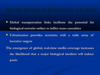 TRENDS FAVORING BIOLOGICAL WEAPONSTRENDS FAVORING BIOLOGICAL WEAPONS
 Global transportation links facilitate the potential forGlobal transportation links facilitate the potential for
biological terrorist strikes to inflict mass casualtiesbiological terrorist strikes to inflict mass casualties
 Urbanization provides terrorists with a wide array ofUrbanization provides terrorists with a wide array of
lucrative targetslucrative targets
The emergence of global, real-time media coverage increasesThe emergence of global, real-time media coverage increases
the likelihood that a major biological incident will inducethe likelihood that a major biological incident will induce
panicpanic
 