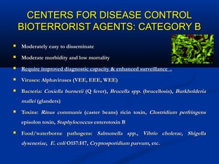 CENTERS FOR DISEASE CONTROLCENTERS FOR DISEASE CONTROL
BIOTERRORIST AGENTS: CATEGORY BBIOTERRORIST AGENTS: CATEGORY B
 Moderately easy to disseminateModerately easy to disseminate
 Moderate morbidity and low mortalityModerate morbidity and low mortality
 Require improved diagnostic capacity & enhanced surveillance .Require improved diagnostic capacity & enhanced surveillance .
 VirusesViruses: Alphaviruses (VEE, EEE, WEE): Alphaviruses (VEE, EEE, WEE)
 BacteriaBacteria:: Coxiella burnetiiCoxiella burnetii (Q fever),(Q fever), Brucella sppBrucella spp. (brucellosis),. (brucellosis), BurkholderiaBurkholderia
malleimallei (glanders)(glanders)
 Toxins:Toxins: Rinus communisRinus communis (caster beans) ricin toxin,(caster beans) ricin toxin, Clostridium perfringensClostridium perfringens
episolon toxin,episolon toxin, StaphylococcusStaphylococcus enterotoxin Benterotoxin B
 Food/waterborne pathogensFood/waterborne pathogens:: Salmonella sppSalmonella spp.,., Vibrio choleraeVibrio cholerae,, ShigellaShigella
dyseneriaedyseneriae,, E. coliE. coli O157:H7,O157:H7, Cryptosporidium parvumCryptosporidium parvum, etc., etc.
 