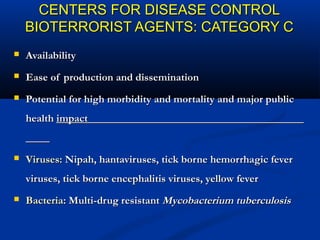 CENTERS FOR DISEASE CONTROLCENTERS FOR DISEASE CONTROL
BIOTERRORIST AGENTS: CATEGORY CBIOTERRORIST AGENTS: CATEGORY C
 AvailabilityAvailability
 Ease of production and disseminationEase of production and dissemination
 Potential for high morbidity and mortality and major publicPotential for high morbidity and mortality and major public
healthhealth impactimpact
 Viruses:Viruses: Nipah, hantaviruses, tick borne hemorrhagic feverNipah, hantaviruses, tick borne hemorrhagic fever
viruses, tick borne encephalitis viruses, yellow feverviruses, tick borne encephalitis viruses, yellow fever
 BacteriaBacteria: Multi-drug resistant: Multi-drug resistant Mycobacterium tuberculosisMycobacterium tuberculosis
 