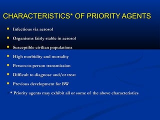 CHARACTERISTICS* OF PRIORITY AGENTSCHARACTERISTICS* OF PRIORITY AGENTS
 Infectious via aerosolInfectious via aerosol
 Organisms fairly stable in aerosolOrganisms fairly stable in aerosol
 Susceptible civilian populationsSusceptible civilian populations
 High morbidity and mortalityHigh morbidity and mortality
 Person-to-person transmissionPerson-to-person transmission
 Difficult to diagnose and/or treatDifficult to diagnose and/or treat
 Previous development for BWPrevious development for BW
** * Priority agents may exhibit all or some of the above characteristics* Priority agents may exhibit all or some of the above characteristics
 