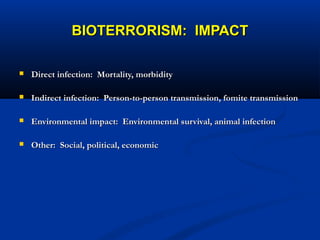 BIOTERRORISM: IMPACTBIOTERRORISM: IMPACT
 Direct infection: Mortality, morbidityDirect infection: Mortality, morbidity
 Indirect infection: Person-to-person transmission, fomite transmissionIndirect infection: Person-to-person transmission, fomite transmission
 Environmental impact: Environmental survival, animal infectionEnvironmental impact: Environmental survival, animal infection
 Other: Social, political, economicOther: Social, political, economic
 