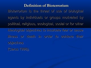 Definition of BioterrorismDefinition of Bioterrorism
Bioterrorism is the threat of use of biologicalBioterrorism is the threat of use of biological
agents by individuals or groups motivated byagents by individuals or groups motivated by
political, religious, ecological, social or for otherpolitical, religious, ecological, social or for other
ideological objectives to inculcate fear or causeideological objectives to inculcate fear or cause
illness or death in order to achieve theirillness or death in order to achieve their
objectivesobjectives
(Carus 1998).(Carus 1998).
 