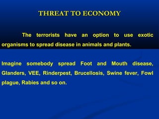 The terrorists have an option to use exotic
organisms to spread disease in animals and plants.
Imagine somebody spread Foot and Mouth disease,
Glanders, VEE, Rinderpest, Brucellosis, Swine fever, Fowl
plague, Rabies and so on.
THREAT TO ECONOMYTHREAT TO ECONOMY
 
