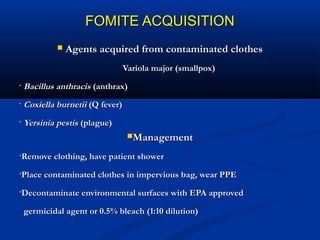 FOMITE ACQUISITIONFOMITE ACQUISITION
 Agents acquired from contaminated clothesAgents acquired from contaminated clothes
Variola major (smallpox)Variola major (smallpox)
• Bacillus anthracisBacillus anthracis (anthrax)(anthrax)
• Coxiella burnetiiCoxiella burnetii (Q fever)(Q fever)
• Yersinia pestisYersinia pestis (plague)(plague)
ManagementManagement
•Remove clothing, have patient showerRemove clothing, have patient shower
•Place contaminated clothes in impervious bag, wear PPEPlace contaminated clothes in impervious bag, wear PPE
•Decontaminate environmental surfaces with EPA approvedDecontaminate environmental surfaces with EPA approved
germicidal agent or 0.5% bleach (1:10 dilution)germicidal agent or 0.5% bleach (1:10 dilution)
 