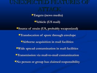 UNEXPECTED FEATURES OFUNEXPECTED FEATURES OF
ATTACKATTACK
Targets (news media)Targets (news media)
Vehicle (US mail)Vehicle (US mail)
Source of strain (US, probably weaponized)Source of strain (US, probably weaponized)
Translocation of spore through envelopeTranslocation of spore through envelope
Airborne acquisition in mail facilitiesAirborne acquisition in mail facilities
Wide spread contamination in mail facilitiesWide spread contamination in mail facilities
Transmission via mail-to-mail contaminationTransmission via mail-to-mail contamination
No person or group has claimed responsibilityNo person or group has claimed responsibility
 