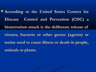  According to the United States Centers forAccording to the United States Centers for
Disease Control and Prevention (CDC)Disease Control and Prevention (CDC) aa
bioterrorism attack is the deliberate release ofbioterrorism attack is the deliberate release of
viruses, bacteria or other germs (agents) orviruses, bacteria or other germs (agents) or
toxins used to cause illness or death in people,toxins used to cause illness or death in people,
animals or plantsanimals or plants..
 