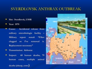 SVERDLOVSK ANTHRAX OUTBREAKSVERDLOVSK ANTHRAX OUTBREAK
 Site: Sverdlovsk, USSRSite: Sverdlovsk, USSR
 Year: 1979Year: 1979
 Cause: Accidental release fromCause: Accidental release from
military microbiologic facility –military microbiologic facility –
Military report noted: “FilterMilitary report noted: “Filter
clogged so I’ve removed it.clogged so I’ve removed it.
Replacement necessary”Replacement necessary”
 Transmission: AirborneTransmission: Airborne
 Impact: 68 human deaths, 79Impact: 68 human deaths, 79
human cases, multiple animalhuman cases, multiple animal
deaths (sheep, cowsdeaths (sheep, cows))
 