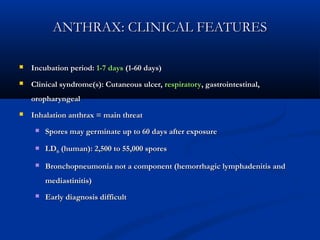 ANTHRAX: CLINICAL FEATURESANTHRAX: CLINICAL FEATURES
 Incubation period:Incubation period: 1-7 days1-7 days (1-60 days)(1-60 days)
 Clinical syndrome(s): Cutaneous ulcer,Clinical syndrome(s): Cutaneous ulcer, respiratoryrespiratory, gastrointestinal,, gastrointestinal,
oropharyngealoropharyngeal
 Inhalation anthrax = main threatInhalation anthrax = main threat
 Spores may germinate up to 60 days after exposureSpores may germinate up to 60 days after exposure
 LDLD5050 (human): 2,500 to 55,000 spores(human): 2,500 to 55,000 spores
 Bronchopneumonia not a component (hemorrhagic lymphadenitis andBronchopneumonia not a component (hemorrhagic lymphadenitis and
mediastinitis)mediastinitis)
 Early diagnosis difficultEarly diagnosis difficult
 