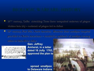 BIOLOGIC WARFARE: HISTORY
 1414THTH
century, Caffa: Attacking Tatar force catapulted cadavers of plaguecentury, Caffa: Attacking Tatar force catapulted cadavers of plague
victims into city – outbreak of plague led to defeatvictims into city – outbreak of plague led to defeat
 1818thth
century, Fort Pitt, North America: Blankets from smallpox hospitalcentury, Fort Pitt, North America: Blankets from smallpox hospital
provided to Native Americans – resulted in epidemic of smallpox amongprovided to Native Americans – resulted in epidemic of smallpox among
tribes in Ohio River valleytribes in Ohio River valley
Gen. Jeffrey
Amherst, in a letter
dated 16 Jully 1763,
approved the plan to
spread smallpox
to Delaware Indians
 