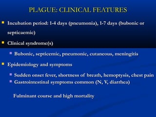 PLAGUE: CLINICAL FEATURESPLAGUE: CLINICAL FEATURES
 Incubation period: 1-4 days (pneumonia), 1-7 days (bubonic orIncubation period: 1-4 days (pneumonia), 1-7 days (bubonic or
septicaemic)septicaemic)
 Clinical syndrome(s)Clinical syndrome(s)
 Bubonic, septicemic, pneumonic, cutaneous, meningitisBubonic, septicemic, pneumonic, cutaneous, meningitis
 Epidemiology and symptomsEpidemiology and symptoms
 Sudden onset fever, shortness of breath, hemoptysis, chest painSudden onset fever, shortness of breath, hemoptysis, chest pain
 Gastrointestinal symptoms common (N, V, diarrhea)Gastrointestinal symptoms common (N, V, diarrhea)
Fulminant course and high mortalityFulminant course and high mortality
 