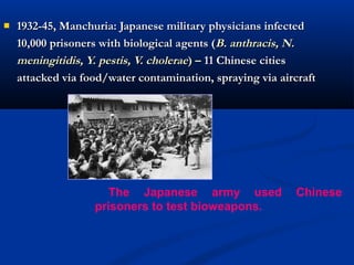  1932-45, Manchuria: Japanese military physicians infected1932-45, Manchuria: Japanese military physicians infected
10,000 prisoners with biological agents (10,000 prisoners with biological agents (B. anthracis, N.B. anthracis, N.
meningitidis, Y. pestis, V. choleraemeningitidis, Y. pestis, V. cholerae) –) – 11 Chinese cities11 Chinese cities
attacked via food/water contamination, spraying via aircraftattacked via food/water contamination, spraying via aircraft
The Japanese army used Chinese
prisoners to test bioweapons.
 