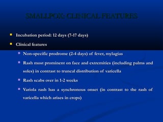 SMALLPOX: CLINICAL FEATURESSMALLPOX: CLINICAL FEATURES
 Incubation period: 12 days (7-17 days)Incubation period: 12 days (7-17 days)
 Clinical featuresClinical features
 Non-specific prodrome (2-4 days) of fever, mylagiasNon-specific prodrome (2-4 days) of fever, mylagias
 Rash most prominent on face and extremities (including palms andRash most prominent on face and extremities (including palms and
soles) in contrast to truncal distribution of varicellasoles) in contrast to truncal distribution of varicella
 Rash scabs over in 1-2 weeksRash scabs over in 1-2 weeks
 Variola rash has a synchronous onset (in contrast to the rash ofVariola rash has a synchronous onset (in contrast to the rash of
varicella which arises in crops)varicella which arises in crops)
 