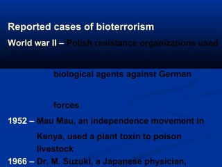 Reported cases of bioterrorism
World war II – Polish resistance organizations used
biological agents against German
forces
1952 – Mau Mau, an independence movement in
Kenya, used a plant toxin to poison
livestock
1966 – Dr. M. Suzuki, a Japanese physician,
 