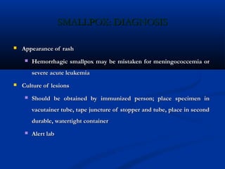 SMALLPOX: DIAGNOSISSMALLPOX: DIAGNOSIS
 Appearance of rashAppearance of rash
 Hemorrhagic smallpox may be mistaken for meningococcemia orHemorrhagic smallpox may be mistaken for meningococcemia or
severe acute leukemiasevere acute leukemia
 Culture of lesionsCulture of lesions
 Should be obtained by immunized person; place specimen inShould be obtained by immunized person; place specimen in
vacutainer tube, tape juncture of stopper and tube, place in secondvacutainer tube, tape juncture of stopper and tube, place in second
durable, watertight containerdurable, watertight container
 Alert labAlert lab
 