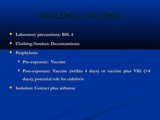 SMALLPOX: CONTROLSMALLPOX: CONTROL
 Laboratory precautions: BSL 4Laboratory precautions: BSL 4
 Clothing/fomites: DecontaminateClothing/fomites: Decontaminate
 ProphylaxisProphylaxis
 Pre-exposure: VaccinePre-exposure: Vaccine
 Post-exposure: Vaccine (within 4 days) or vaccine plus VIG (>4Post-exposure: Vaccine (within 4 days) or vaccine plus VIG (>4
days); potential role for cidofovirdays); potential role for cidofovir
 Isolation: Contact plus airborneIsolation: Contact plus airborne
 