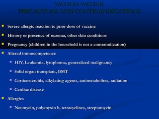 VACCINIA VACCINE:VACCINIA VACCINE:
PRECAUTONS AND CONTRAINDICATIONSPRECAUTONS AND CONTRAINDICATIONS
 Severe allergic reaction to prior dose of vaccineSevere allergic reaction to prior dose of vaccine
 History or presence of eczema, other skin conditionsHistory or presence of eczema, other skin conditions
 Pregnancy (children in the household is not a contraindication)Pregnancy (children in the household is not a contraindication)
 Altered immocompetenceAltered immocompetence
 HIV, Leukemia, lymphoma, generalized malignancyHIV, Leukemia, lymphoma, generalized malignancy
 Solid organ transplant, BMTSolid organ transplant, BMT
 Corticosteroids, alkylating agents, antimetabolites, radiationCorticosteroids, alkylating agents, antimetabolites, radiation
 Cardiac diseaseCardiac disease
 AllergiesAllergies
 Neomycin, polymyxin b, tetracyclines, streptomycinNeomycin, polymyxin b, tetracyclines, streptomycin
 