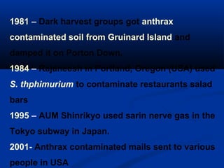 1981 – Dark harvest groups got anthrax
contaminated soil from Gruinard Island and
damped it on Porton Down.
1984 – Rajaneesh in Portland, Oregon (USA) used
S. thphimurium to contaminate restaurants salad
bars
1995 – AUM Shinrikyo used sarin nerve gas in the
Tokyo subway in Japan.
2001- Anthrax contaminated mails sent to various
people in USA
 